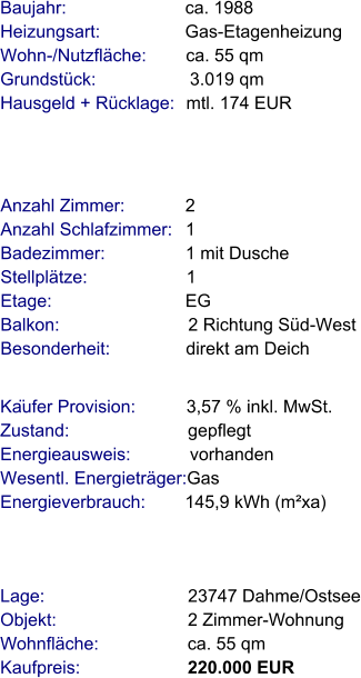 Lage:                             23747 Dahme/Ostsee Objekt:                           2 Zimmer-Wohnung Wohnfläche:                  ca. 55 qm Kaufpreis:                      220.000 EUR Anzahl Zimmer:            2 Anzahl Schlafzimmer:   1 Badezimmer:                1 mit Dusche Stellplätze:                    1 Etage:                           EG Balkon:                          2 Richtung Süd-West  Besonderheit:               direkt am Deich  Baujahr:                        ca. 1988       Heizungsart:                 Gas-Etagenheizung  Wohn-/Nutzfläche:        ca. 55 qm Grundstück:                   3.019 qm Hausgeld + Rücklage:   mtl. 174 EUR Käufer Provision:          3,57 % inkl. MwSt.  Zustand:                        gepflegt Energieausweis:            vorhanden  Wesentl. Energieträger:Gas Energieverbrauch:        145,9 kWh (m²xa)