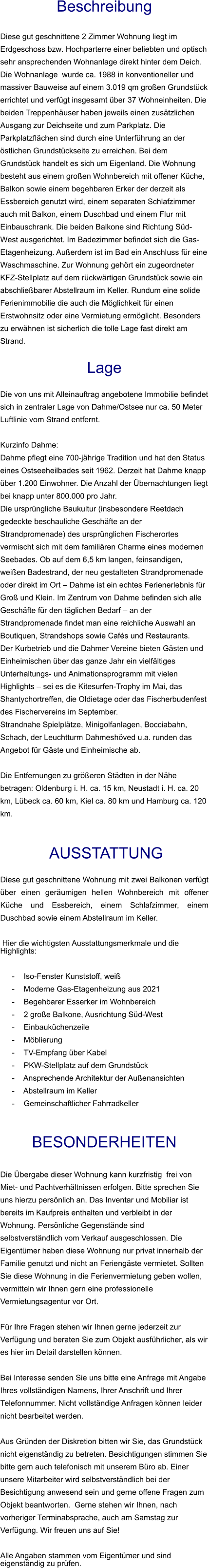 Beschreibung  Diese gut geschnittene 2 Zimmer Wohnung liegt im Erdgeschoss bzw. Hochparterre einer beliebten und optisch sehr ansprechenden Wohnanlage direkt hinter dem Deich. Die Wohnanlage  wurde ca. 1988 in konventioneller und massiver Bauweise auf einem 3.019 qm großen Grundstück errichtet und verfügt insgesamt über 37 Wohneinheiten. Die beiden Treppenhäuser haben jeweils einen zusätzlichen Ausgang zur Deichseite und zum Parkplatz. Die Parkplatzflächen sind durch eine Unterführung an der östlichen Grundstückseite zu erreichen. Bei dem Grundstück handelt es sich um Eigenland. Die Wohnung besteht aus einem großen Wohnbereich mit offener Küche, Balkon sowie einem begehbaren Erker der derzeit als Essbereich genutzt wird, einem separaten Schlafzimmer auch mit Balkon, einem Duschbad und einem Flur mit Einbauschrank. Die beiden Balkone sind Richtung Süd-West ausgerichtet. Im Badezimmer befindet sich die Gas-Etagenheizung. Außerdem ist im Bad ein Anschluss für eine Waschmaschine. Zur Wohnung gehört ein zugeordneter KFZ-Stellplatz auf dem rückwärtigen Grundstück sowie ein abschließbarer Abstellraum im Keller. Rundum eine solide Ferienimmobilie die auch die Möglichkeit für einen Erstwohnsitz oder eine Vermietung ermöglicht. Besonders zu erwähnen ist sicherlich die tolle Lage fast direkt am Strand.  Lage  Die von uns mit Alleinauftrag angebotene Immobilie befindet sich in zentraler Lage von Dahme/Ostsee nur ca. 50 Meter Luftlinie vom Strand entfernt.  Kurzinfo Dahme: Dahme pflegt eine 700-jährige Tradition und hat den Status eines Ostseeheilbades seit 1962. Derzeit hat Dahme knapp über 1.200 Einwohner. Die Anzahl der Übernachtungen liegt bei knapp unter 800.000 pro Jahr. Die ursprüngliche Baukultur (insbesondere Reetdach gedeckte beschauliche Geschäfte an der Strandpromenade) des ursprünglichen Fischerortes vermischt sich mit dem familiären Charme eines modernen Seebades. Ob auf dem 6,5 km langen, feinsandigen, weißen Badestrand, der neu gestalteten Strandpromenade oder direkt im Ort – Dahme ist ein echtes Ferienerlebnis für Groß und Klein. Im Zentrum von Dahme befinden sich alle Geschäfte für den täglichen Bedarf – an der Strandpromenade findet man eine reichliche Auswahl an Boutiquen, Strandshops sowie Cafés und Restaurants. Der Kurbetrieb und die Dahmer Vereine bieten Gästen und Einheimischen über das ganze Jahr ein vielfältiges Unterhaltungs- und Animationsprogramm mit vielen Highlights – sei es die Kitesurfen-Trophy im Mai, das Shantychortreffen, die Oldietage oder das Fischerbudenfest des Fischervereins im September. Strandnahe Spielplätze, Minigolfanlagen, Bocciabahn, Schach, der Leuchtturm Dahmeshöved u.a. runden das Angebot für Gäste und Einheimische ab.  Die Entfernungen zu größeren Städten in der Nähe betragen: Oldenburg i. H. ca. 15 km, Neustadt i. H. ca. 20 km, Lübeck ca. 60 km, Kiel ca. 80 km und Hamburg ca. 120 km.    AUSSTATTUNG Diese gut geschnittene Wohnung mit zwei Balkonen verfügt über einen geräumigen hellen Wohnbereich mit offener Küche und Essbereich, einem Schlafzimmer, einem Duschbad sowie einem Abstellraum im Keller.  Hier die wichtigsten Ausstattungsmerkmale und die Highlights:   - Iso-Fenster Kunststoff, weiß - Moderne Gas-Etagenheizung aus 2021 - Begehbarer Esserker im Wohnbereich - 2 große Balkone, Ausrichtung Süd-West - Einbauküchenzeile - Möblierung - TV-Empfang über Kabel - PKW-Stellplatz auf dem Grundstück - Ansprechende Architektur der Außenansichten - Abstellraum im Keller - Gemeinschaftlicher Fahrradkeller   BESONDERHEITEN  Die Übergabe dieser Wohnung kann kurzfristig  frei von Miet- und Pachtverhältnissen erfolgen. Bitte sprechen Sie uns hierzu persönlich an. Das Inventar und Mobiliar ist bereits im Kaufpreis enthalten und verbleibt in der Wohnung. Persönliche Gegenstände sind selbstverständlich vom Verkauf ausgeschlossen. Die Eigentümer haben diese Wohnung nur privat innerhalb der Familie genutzt und nicht an Feriengäste vermietet. Sollten Sie diese Wohnung in die Ferienvermietung geben wollen, vermitteln wir Ihnen gern eine professionelle Vermietungsagentur vor Ort.  Für Ihre Fragen stehen wir Ihnen gerne jederzeit zur Verfügung und beraten Sie zum Objekt ausführlicher, als wir es hier im Detail darstellen können.  Bei Interesse senden Sie uns bitte eine Anfrage mit Angabe Ihres vollständigen Namens, Ihrer Anschrift und Ihrer Telefonnummer. Nicht vollständige Anfragen können leider nicht bearbeitet werden.  Aus Gründen der Diskretion bitten wir Sie, das Grundstück nicht eigenständig zu betreten. Besichtigungen stimmen Sie bitte gern auch telefonisch mit unserem Büro ab. Einer unsere Mitarbeiter wird selbstverständlich bei der Besichtigung anwesend sein und gerne offene Fragen zum Objekt beantworten.  Gerne stehen wir Ihnen, nach vorheriger Terminabsprache, auch am Samstag zur Verfügung. Wir freuen uns auf Sie!  Alle Angaben stammen vom Eigentümer und sind eigenständig zu prüfen.